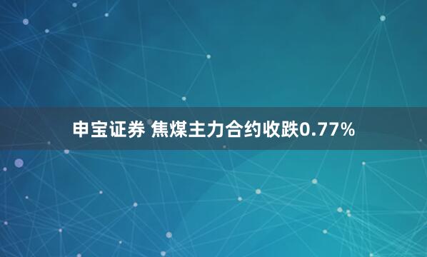申宝证券 焦煤主力合约收跌0.77%