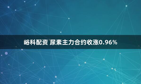 峪科配资 尿素主力合约收涨0.96%