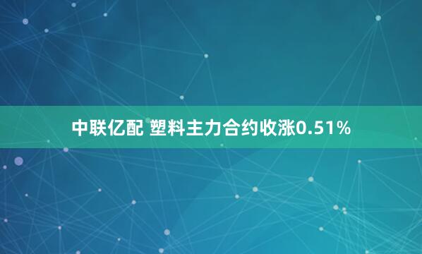 中联亿配 塑料主力合约收涨0.51%