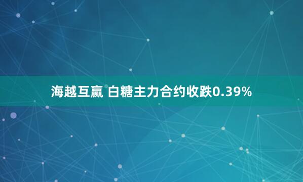 海越互赢 白糖主力合约收跌0.39%