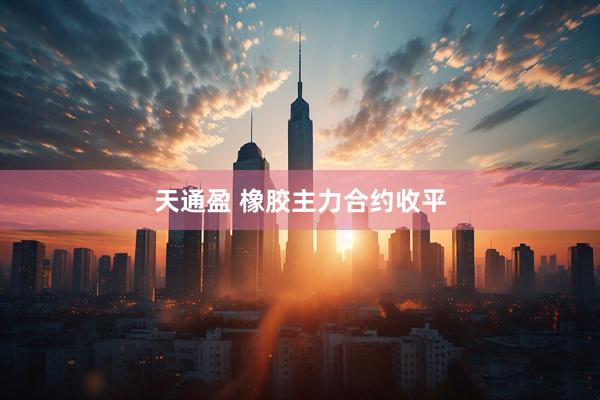 天通盈 橡胶主力合约收平