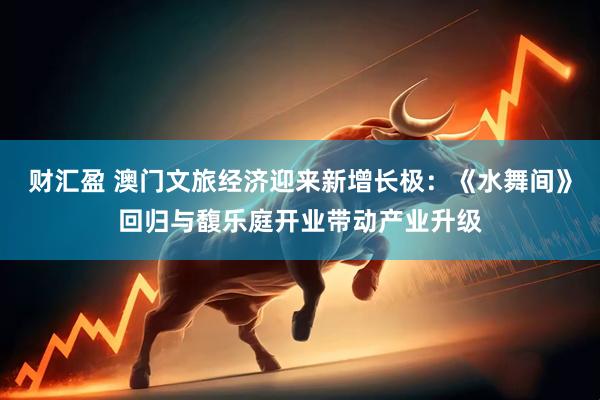 财汇盈 澳门文旅经济迎来新增长极：《水舞间》回归与馥乐庭开业带动产业升级