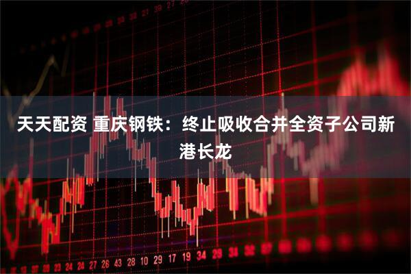 天天配资 重庆钢铁：终止吸收合并全资子公司新港长龙