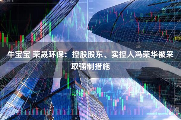 牛宝宝 荣晟环保：控股股东、实控人冯荣华被采取强制措施