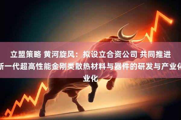 立盟策略 黄河旋风：拟设立合资公司 共同推进新一代超高性能金刚类散热材料与器件的研发与产业化