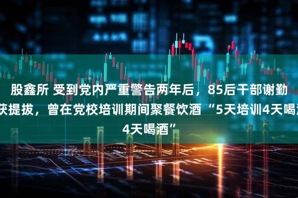 股鑫所 受到党内严重警告两年后，85后干部谢勤拟获提拔，曾在党校培训期间聚餐饮酒 “5天培训4天喝酒”