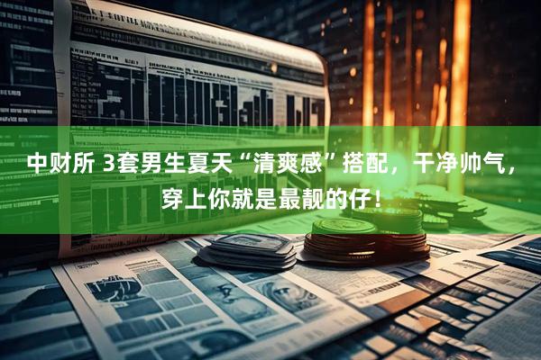 中财所 3套男生夏天“清爽感”搭配，干净帅气，穿上你就是最靓的仔！