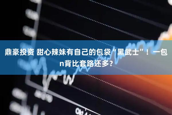 鼎豪投资 甜心辣妹有自己的包袋“黑武士”！一包n背比套路还多？