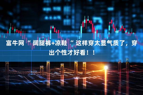富牛网 “ 阔腿裤+凉鞋 “ 这样穿太显气质了，穿出个性才好看！！