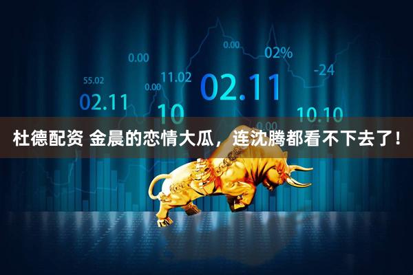 杜德配资 金晨的恋情大瓜，连沈腾都看不下去了！