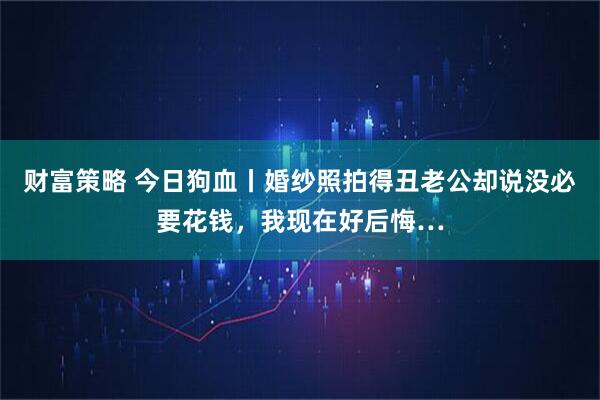 财富策略 今日狗血丨婚纱照拍得丑老公却说没必要花钱，我现在好后悔…