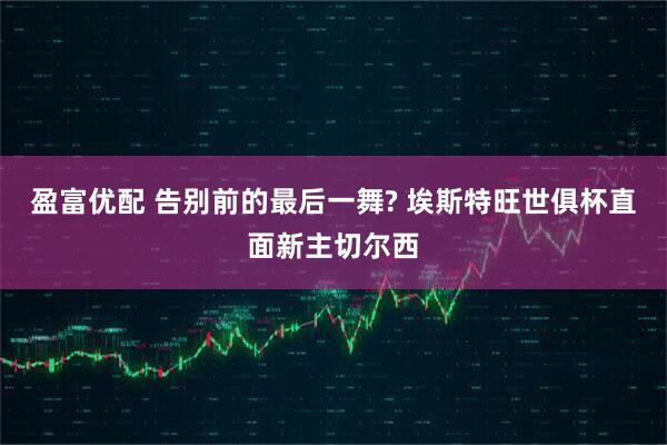 盈富优配 告别前的最后一舞? 埃斯特旺世俱杯直面新主切尔西