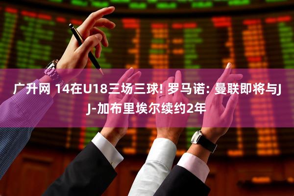 广升网 14在U18三场三球! 罗马诺: 曼联即将与JJ-加布里埃尔续约2年