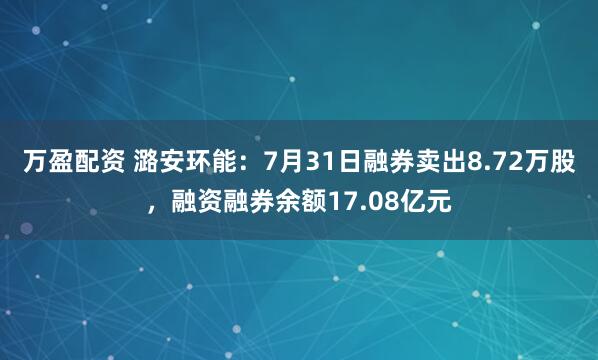 万盈配资 潞安环能：7月31日融券卖出8.72万股，融资融券余额17.08亿元
