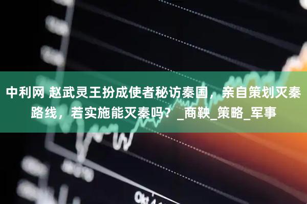中利网 赵武灵王扮成使者秘访秦国，亲自策划灭秦路线，若实施能灭秦吗？_商鞅_策略_军事