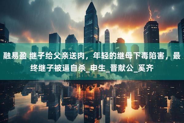 融易盈 继子给父亲送肉，年轻的继母下毒陷害，最终继子被逼自杀_申生_晋献公_奚齐
