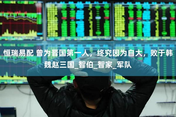 恒瑞易配 曾为晋国第一人，终究因为自大，败于韩魏赵三国_智伯_智家_军队