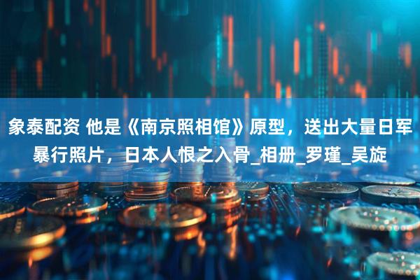 象泰配资 他是《南京照相馆》原型，送出大量日军暴行照片，日本人恨之入骨_相册_罗瑾_吴旋