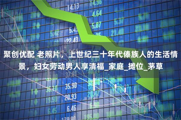 聚创优配 老照片，上世纪三十年代傣族人的生活情景，妇女劳动男人享清福_家庭_摊位_茅草