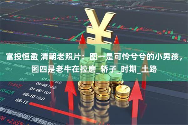 富投恒盈 清朝老照片：图一是可怜兮兮的小男孩，图四是老牛在拉磨_轿子_时期_土路