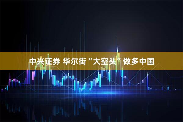 中兴证券 华尔街“大空头”做多中国