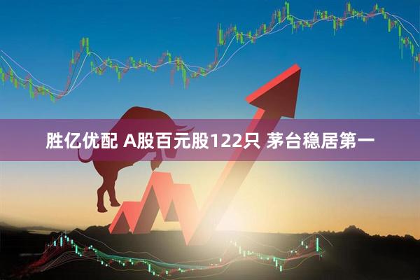 胜亿优配 A股百元股122只 茅台稳居第一