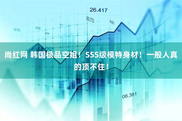 尚红网 韩国极品空姐！SSS级模特身材！一般人真的顶不住！