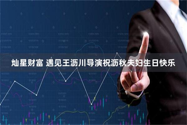 灿星财富 遇见王沥川导演祝沥秋夫妇生日快乐