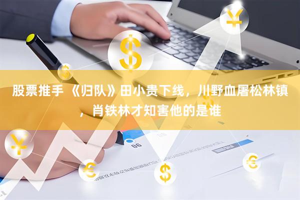 股票推手 《归队》田小贵下线，川野血屠松林镇，肖铁林才知害他的是谁