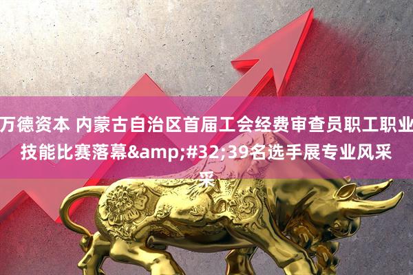 万德资本 内蒙古自治区首届工会经费审查员职工职业技能比赛落幕&#32;39名选手展专业风采
