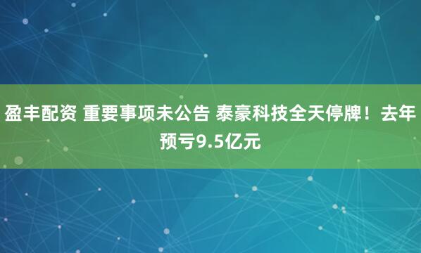 盈丰配资 重要事项未公告 泰豪科技全天停牌！去年预亏9.5亿元