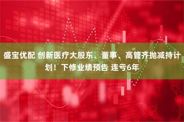 盛宝优配 创新医疗大股东、董事、高管齐抛减持计划！下修业绩预告 连亏6年