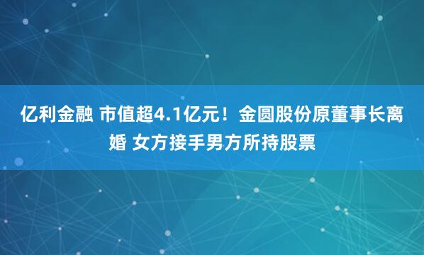 亿利金融 市值超4.1亿元！金圆股份原董事长离婚 女方接手男方所持股票