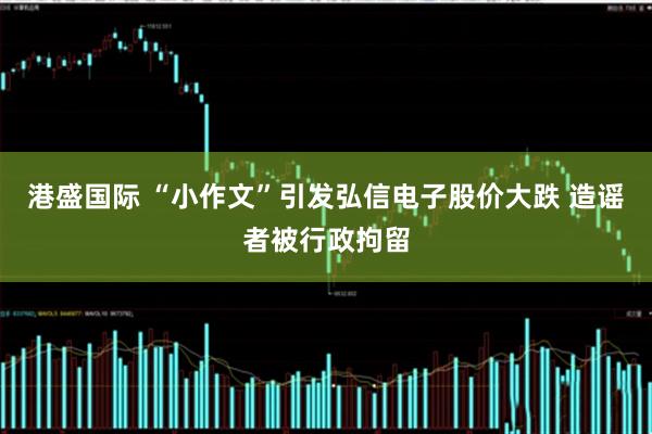 港盛国际 “小作文”引发弘信电子股价大跌 造谣者被行政拘留