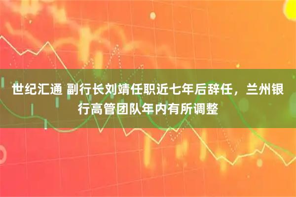 世纪汇通 副行长刘靖任职近七年后辞任，兰州银行高管团队年内有所调整
