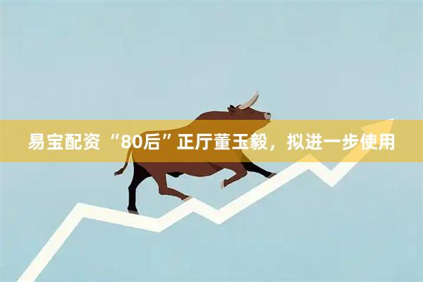 易宝配资 “80后”正厅董玉毅，拟进一步使用