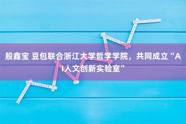 股鑫宝 豆包联合浙江大学哲学学院，共同成立“AI人文创新实验室”