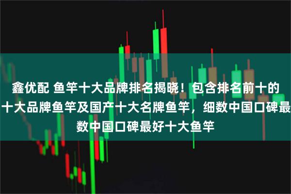 鑫优配 鱼竿十大品牌排名揭晓！包含排名前十的品牌、中国十大品牌鱼竿及国产十大名牌鱼竿，细数中国口碑最好十大鱼竿