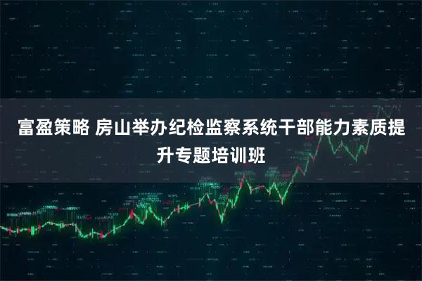 富盈策略 房山举办纪检监察系统干部能力素质提升专题培训班