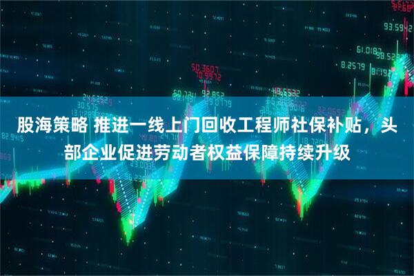 股海策略 推进一线上门回收工程师社保补贴，头部企业促进劳动者权益保障持续升级
