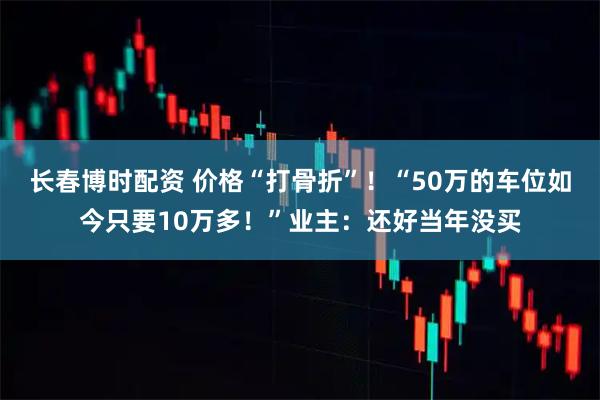 长春博时配资 价格“打骨折”！“50万的车位如今只要10万多！”业主：还好当年没买