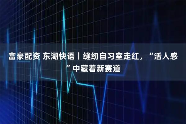 富豪配资 东湖快语丨缝纫自习室走红，“活人感”中藏着新赛道