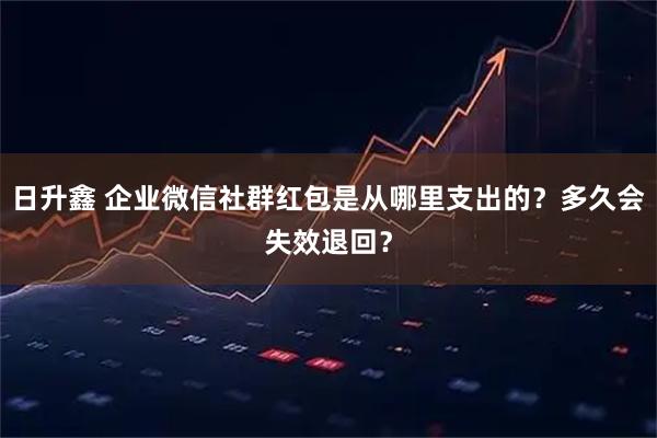 日升鑫 企业微信社群红包是从哪里支出的？多久会失效退回？