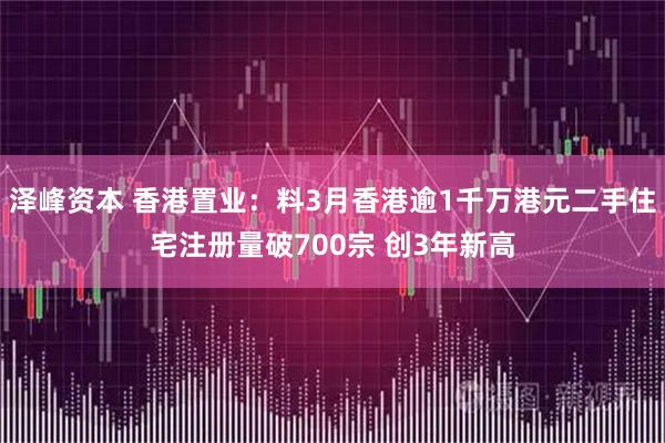 泽峰资本 香港置业：料3月香港逾1千万港元二手住宅注册量破700宗 创3年新高